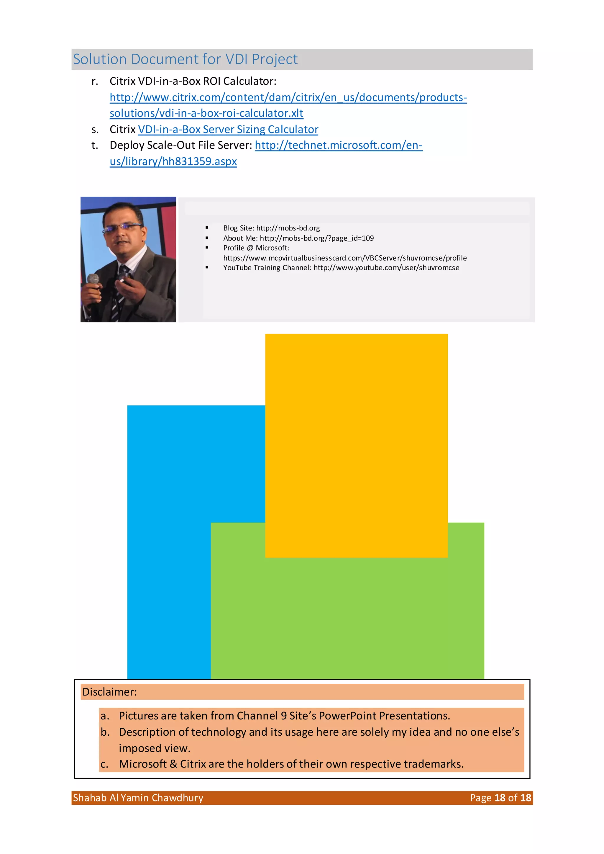 Solution Document for VDI Project
Shahab Al Yamin Chawdhury Page 18 of 18
r. Citrix VDI-in-a-Box ROI Calculator:
http://www.citrix.com/content/dam/citrix/en_us/documents/products-
solutions/vdi-in-a-box-roi-calculator.xlt
s. Citrix VDI-in-a-Box Server Sizing Calculator
t. Deploy Scale-Out File Server: http://technet.microsoft.com/en-
us/library/hh831359.aspx
 Blog Site: http://mobs-bd.org
 About Me: http://mobs-bd.org/?page_id=109
 Profile @ Microsoft:
https://www.mcpvirtualbusinesscard.com/VBCServer/shuvromcse/profile
 YouTube Training Channel: http://www.youtube.com/user/shuvromcse
Disclaimer:
a. Pictures are taken from Channel 9 Site’s PowerPoint Presentations.
b. Description of technology and its usage here are solely my idea and no one else’s
imposed view.
c. Microsoft & Citrix are the holders of their own respective trademarks.
 