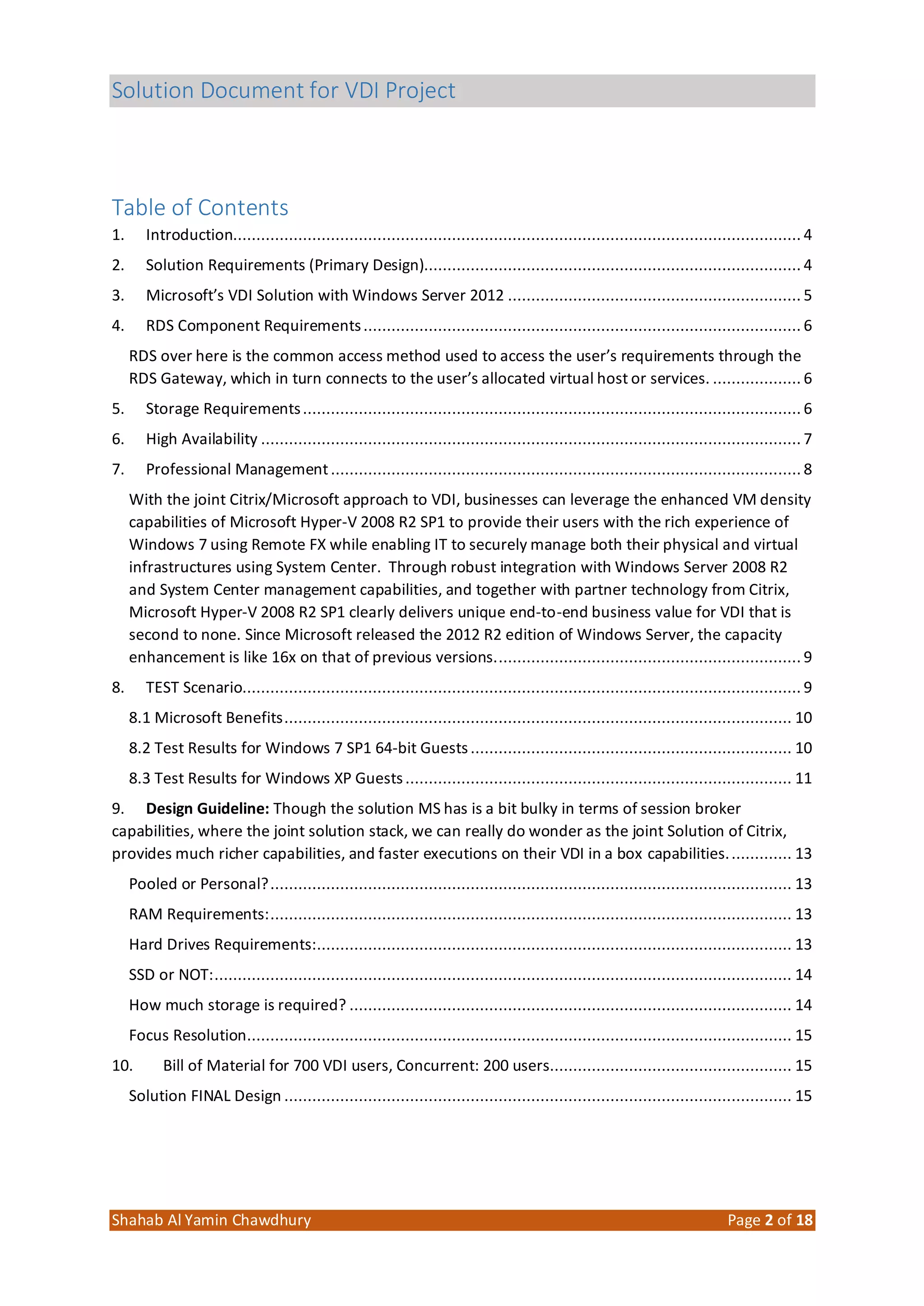 Solution Document for VDI Project
Shahab Al Yamin Chawdhury Page 2 of 18
Table of Contents
1. Introduction.......................................................................................................................... 4
2. Solution Requirements (Primary Design)................................................................................. 4
3. Microsoft’s VDI Solution with Windows Server 2012 ............................................................... 5
4. RDS Component Requirements.............................................................................................. 6
RDS over here is the common access method used to access the user’s requirements through the
RDS Gateway, which in turn connects to the user’s allocated virtual host or services. ................... 6
5. Storage Requirements........................................................................................................... 6
6. High Availability .................................................................................................................... 7
7. Professional Management..................................................................................................... 8
With the joint Citrix/Microsoft approach to VDI, businesses can leverage the enhanced VM density
capabilities of Microsoft Hyper‐V 2008 R2 SP1 to provide their users with the rich experience of
Windows 7 using Remote FX while enabling IT to securely manage both their physical and virtual
infrastructures using System Center. Through robust integration with Windows Server 2008 R2
and System Center management capabilities, and together with partner technology from Citrix,
Microsoft Hyper‐V 2008 R2 SP1 clearly delivers unique end‐to‐end business value for VDI that is
second to none. Since Microsoft released the 2012 R2 edition of Windows Server, the capacity
enhancement is like 16x on that of previous versions.................................................................. 9
8. TEST Scenario........................................................................................................................ 9
8.1 Microsoft Benefits............................................................................................................. 10
8.2 Test Results for Windows 7 SP1 64‐bit Guests..................................................................... 10
8.3 Test Results for Windows XP Guests................................................................................... 11
9. Design Guideline: Though the solution MS has is a bit bulky in terms of session broker
capabilities, where the joint solution stack, we can really do wonder as the joint Solution of Citrix,
provides much richer capabilities, and faster executions on their VDI in a box capabilities.............. 13
Pooled or Personal?................................................................................................................ 13
RAM Requirements:................................................................................................................ 13
Hard Drives Requirements:...................................................................................................... 13
SSD or NOT:............................................................................................................................ 14
How much storage is required? ............................................................................................... 14
Focus Resolution..................................................................................................................... 15
10. Bill of Material for 700 VDI users, Concurrent: 200 users.................................................... 15
Solution FINAL Design ............................................................................................................. 15
 