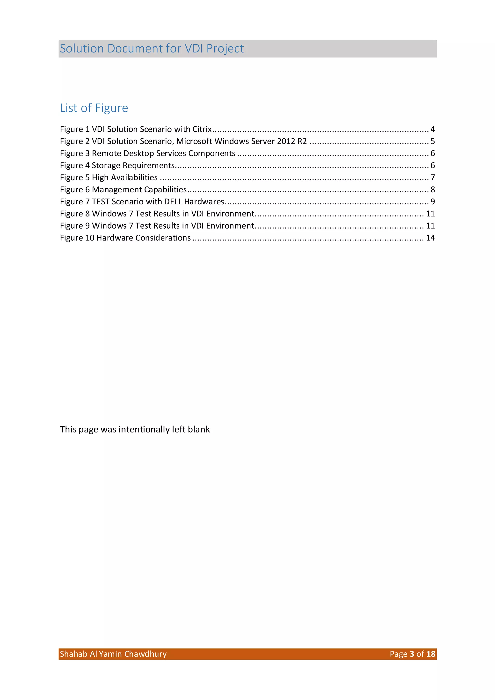 Solution Document for VDI Project
Shahab Al Yamin Chawdhury Page 3 of 18
List of Figure
Figure 1 VDI Solution Scenario with Citrix....................................................................................... 4
Figure 2 VDI Solution Scenario, Microsoft Windows Server 2012 R2 ................................................ 5
Figure 3 Remote Desktop Services Components ............................................................................. 6
Figure 4 Storage Requirements...................................................................................................... 6
Figure 5 High Availabilities ............................................................................................................ 7
Figure 6 Management Capabilities................................................................................................. 8
Figure 7 TEST Scenario with DELL Hardwares.................................................................................. 9
Figure 8 Windows 7 Test Results in VDI Environment.................................................................... 11
Figure 9 Windows 7 Test Results in VDI Environment.................................................................... 11
Figure 10 Hardware Considerations............................................................................................. 14
This page was intentionally left blank
 