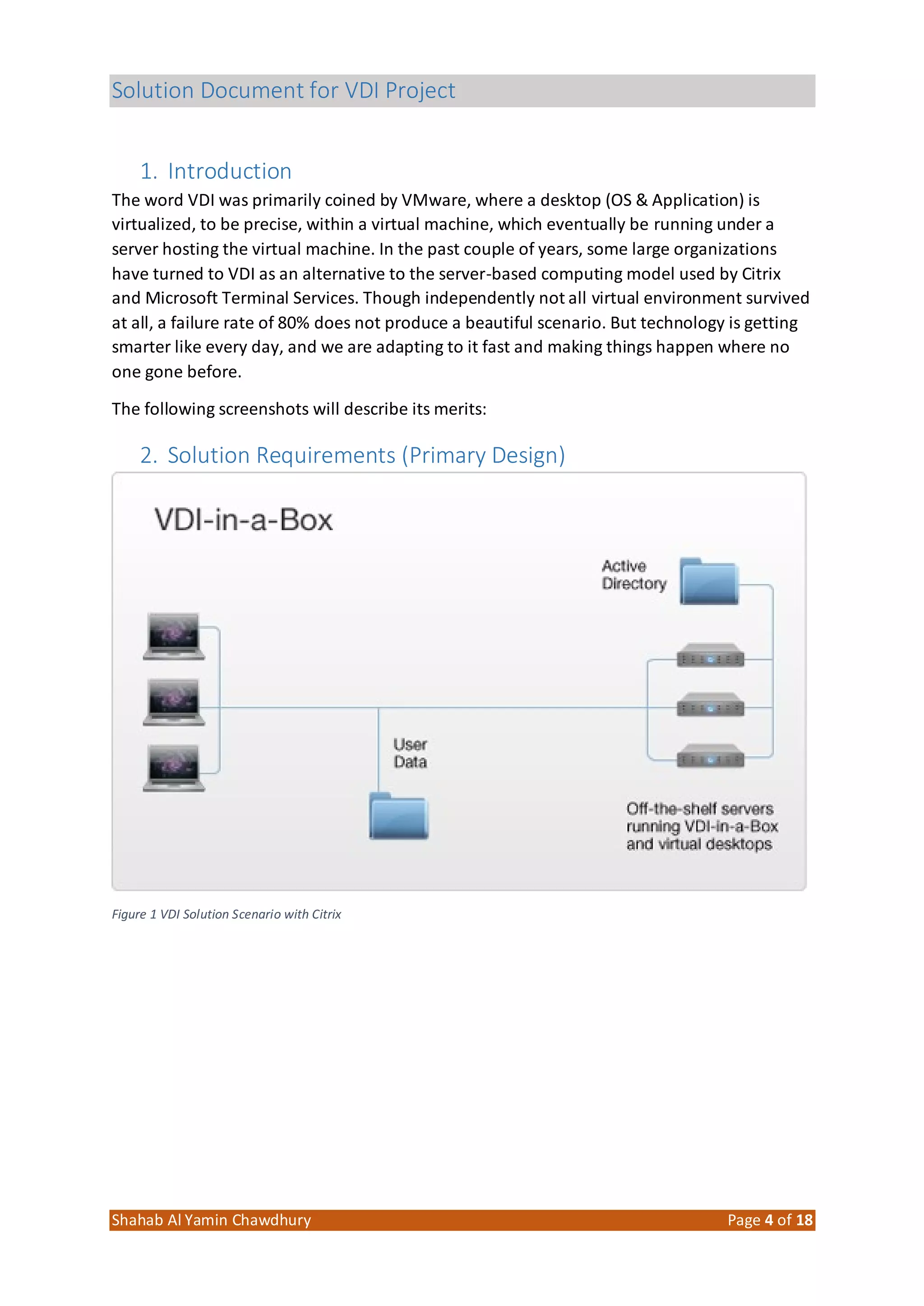 Solution Document for VDI Project
Shahab Al Yamin Chawdhury Page 4 of 18
1. Introduction
The word VDI was primarily coined by VMware, where a desktop (OS & Application) is
virtualized, to be precise, within a virtual machine, which eventually be running under a
server hosting the virtual machine. In the past couple of years, some large organizations
have turned to VDI as an alternative to the server-based computing model used by Citrix
and Microsoft Terminal Services. Though independently not all virtual environment survived
at all, a failure rate of 80% does not produce a beautiful scenario. But technology is getting
smarter like every day, and we are adapting to it fast and making things happen where no
one gone before.
The following screenshots will describe its merits:
2. Solution Requirements (Primary Design)
Figure 1 VDI Solution Scenario with Citrix
 