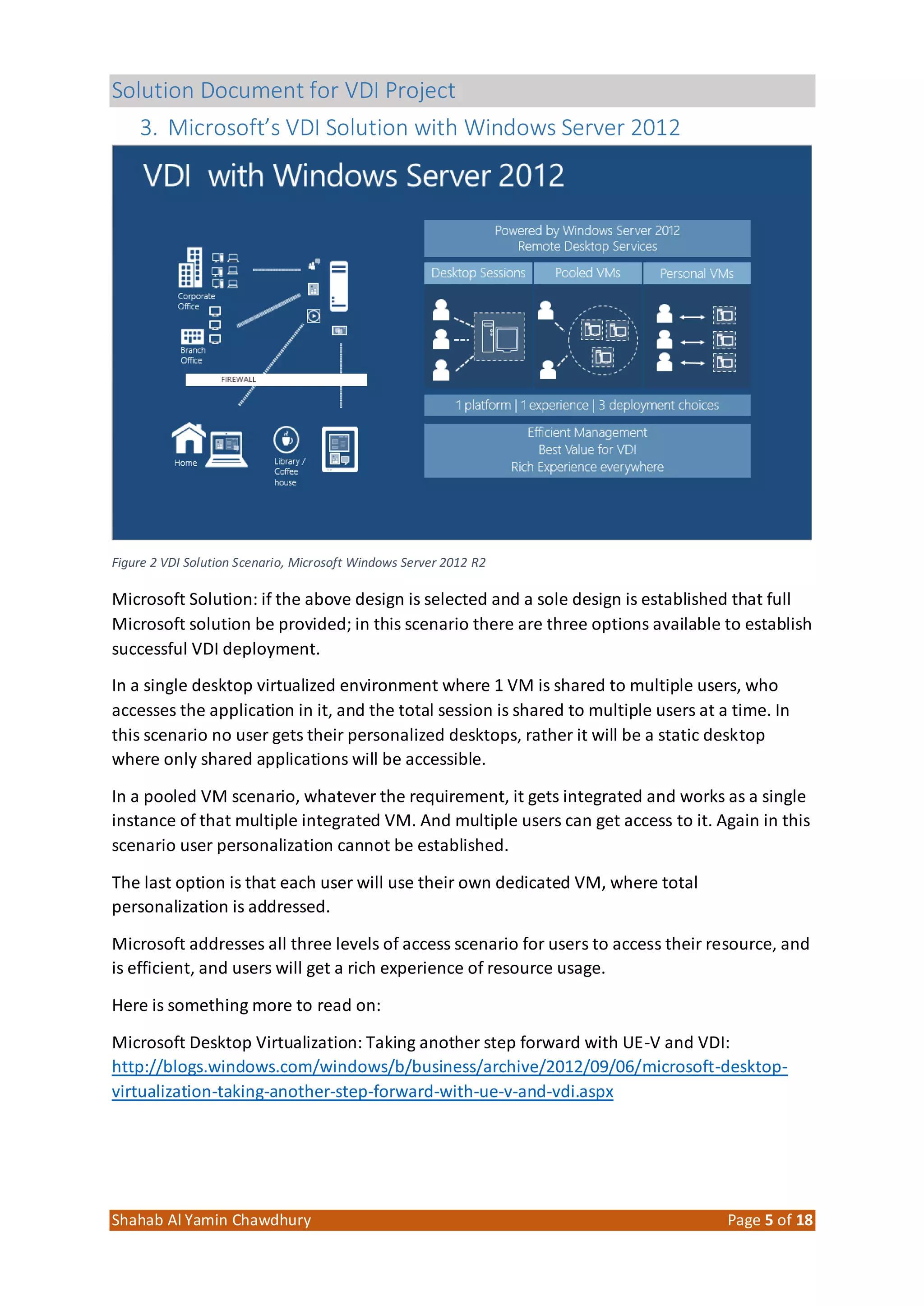 Solution Document for VDI Project
Shahab Al Yamin Chawdhury Page 5 of 18
3. Microsoft’s VDI Solution with Windows Server 2012
Figure 2 VDI Solution Scenario, Microsoft Windows Server 2012 R2
Microsoft Solution: if the above design is selected and a sole design is established that full
Microsoft solution be provided; in this scenario there are three options available to establish
successful VDI deployment.
In a single desktop virtualized environment where 1 VM is shared to multiple users, who
accesses the application in it, and the total session is shared to multiple users at a time. In
this scenario no user gets their personalized desktops, rather it will be a static desktop
where only shared applications will be accessible.
In a pooled VM scenario, whatever the requirement, it gets integrated and works as a single
instance of that multiple integrated VM. And multiple users can get access to it. Again in this
scenario user personalization cannot be established.
The last option is that each user will use their own dedicated VM, where total
personalization is addressed.
Microsoft addresses all three levels of access scenario for users to access their resource, and
is efficient, and users will get a rich experience of resource usage.
Here is something more to read on:
Microsoft Desktop Virtualization: Taking another step forward with UE-V and VDI:
http://blogs.windows.com/windows/b/business/archive/2012/09/06/microsoft-desktop-
virtualization-taking-another-step-forward-with-ue-v-and-vdi.aspx
 