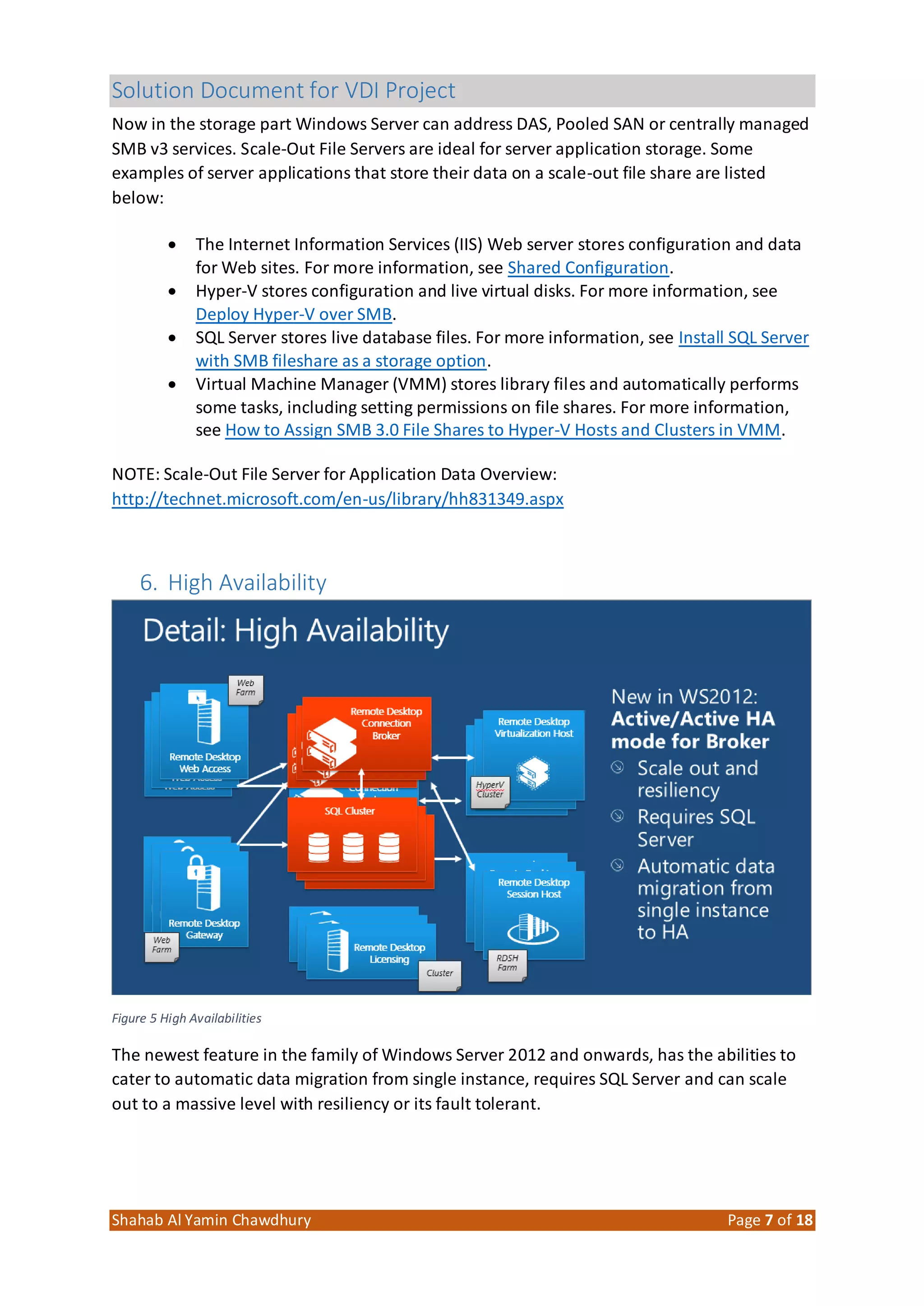 Solution Document for VDI Project
Shahab Al Yamin Chawdhury Page 7 of 18
Now in the storage part Windows Server can address DAS, Pooled SAN or centrally managed
SMB v3 services. Scale-Out File Servers are ideal for server application storage. Some
examples of server applications that store their data on a scale-out file share are listed
below:
 The Internet Information Services (IIS) Web server stores configuration and data
for Web sites. For more information, see Shared Configuration.
 Hyper-V stores configuration and live virtual disks. For more information, see
Deploy Hyper-V over SMB.
 SQL Server stores live database files. For more information, see Install SQL Server
with SMB fileshare as a storage option.
 Virtual Machine Manager (VMM) stores library files and automatically performs
some tasks, including setting permissions on file shares. For more information,
see How to Assign SMB 3.0 File Shares to Hyper-V Hosts and Clusters in VMM.
NOTE: Scale-Out File Server for Application Data Overview:
http://technet.microsoft.com/en-us/library/hh831349.aspx
6. High Availability
Figure 5 High Availabilities
The newest feature in the family of Windows Server 2012 and onwards, has the abilities to
cater to automatic data migration from single instance, requires SQL Server and can scale
out to a massive level with resiliency or its fault tolerant.
 