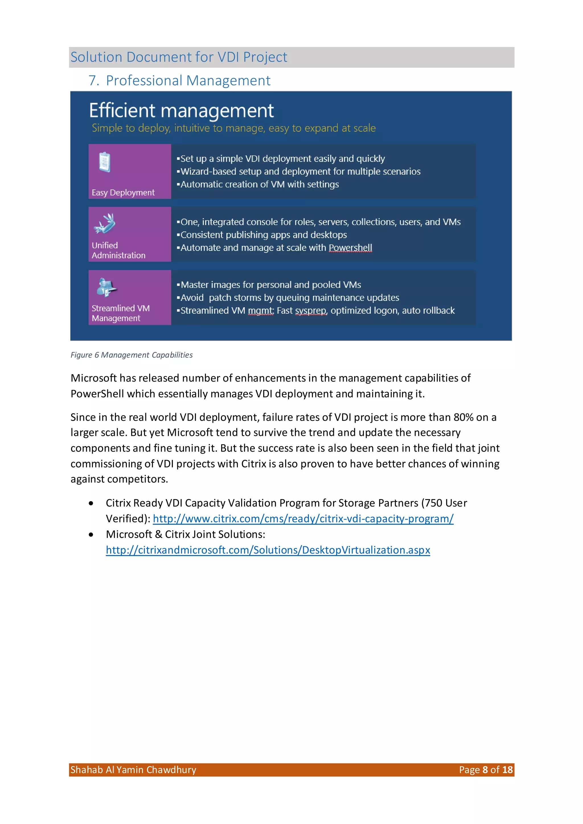 Solution Document for VDI Project
Shahab Al Yamin Chawdhury Page 8 of 18
7. Professional Management
Figure 6 Management Capabilities
Microsoft has released number of enhancements in the management capabilities of
PowerShell which essentially manages VDI deployment and maintaining it.
Since in the real world VDI deployment, failure rates of VDI project is more than 80% on a
larger scale. But yet Microsoft tend to survive the trend and update the necessary
components and fine tuning it. But the success rate is also been seen in the field that joint
commissioning of VDI projects with Citrix is also proven to have better chances of winning
against competitors.
 Citrix Ready VDI Capacity Validation Program for Storage Partners (750 User
Verified): http://www.citrix.com/cms/ready/citrix-vdi-capacity-program/
 Microsoft & Citrix Joint Solutions:
http://citrixandmicrosoft.com/Solutions/DesktopVirtualization.aspx
 