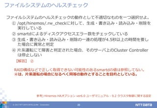 © 2017 NTT DATA INTELLILINK Corporation 20
ファイルシステムのヘルスチェックの動作として不適切なものを一つ選択せよ。
① /opt/hinemos/.rw_checkに対して、生成・書き込み・読み込み・削除を
実行している
② smartdによるディスクアクセスエラー数をチェックしている
③ 生成・書き込み・読み込み・削除の一連の処理が4.5秒以上の時間を要し
た場合に異常と判定
④ 片系運転にて障害と判定された場合、そのサーバ上のCluster Controller
は停止しない
【解答】 ②
RAID構成などで正しく取得できない可能性のあるsmartdの値は参照してない。
④は、片系運転の場合になるべく同等の動作とすることを目的としている。
参考) Hinemos HAオプション ver6.0 ユーザマニュアル - 9.2 クラスタ制御に関する設定
ファイルシステムのヘルスチェック
 