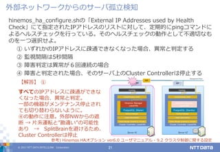 © 2017 NTT DATA INTELLILINK Corporation 21
hinemos_ha_configure.shの「External IP Addresses used by Health
Check」にて指定されたIPアドレスのリストに対して、定期的にpingコマンドに
よるヘルスチェックを行っている。そのヘルスチェックの動作として不適切なも
のを一つ選択せよ。
① いずれかのIPアドレスに疎通できなくなった場合、異常と判定する
② 監視間隔は5秒間隔
③ 障害判定は異常が６回連続の場合
④ 障害と判定された場合、そのサーバ上のCluster Controllerは停止する
【解答】 ①
すべてのIPアドレスに疎通ができな
くなった場合、異常と判定。
一部の機器がメンテナンス停止され
ても切り替わらないように。
④の動作に注意。外部NWからの遮
断 → 片系運転と”勘違い”の可能性
あり → SplitBrainを避けるため、
Cluster Controllerは停止
参考) Hinemos HAオプション ver6.0 ユーザマニュアル - 9.2 クラスタ制御に関する設定
外部ネットワークからのサーバ孤立検知
 