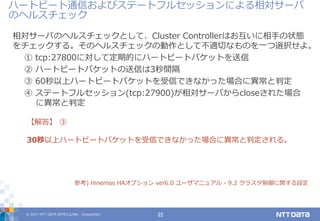 © 2017 NTT DATA INTELLILINK Corporation 22
相対サーバのヘルスチェックとして、Cluster Controllerはお互いに相手の状態
をチェックする。そのヘルスチェックの動作として不適切なものを一つ選択せよ。
① tcp:27800に対して定期的にハートビートパケットを送信
② ハートビートパケットの送信は3秒間隔
③ 60秒以上ハートビートパケットを受信できなかった場合に異常と判定
④ ステートフルセッション(tcp:27900)が相対サーバからcloseされた場合
に異常と判定
【解答】 ③
30秒以上ハートビートパケットを受信できなかった場合に異常と判定される。
参考) Hinemos HAオプション ver6.0 ユーザマニュアル - 9.2 クラスタ制御に関する設定
ハートビート通信およびステートフルセッションによる相対サーバ
のヘルスチェック
 