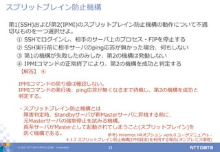 © 2017 NTT DATA INTELLILINK Corporation 23
第1(SSH)および第2(IPMI)のスプリットブレイン防止機構の動作について不適
切なものを一つ選択せよ。
① SSHでログインし、相手のサーバ上のプロセス・FIPを停止する
② SSH実行前に相手サーバのping応答が無かった場合、何もしない
③ 第1の機構が失敗したのみしか、第2の機構は発動しない
④ IPMIコマンドの正常終了により、第2の機構を成功と判定する
【解答】 ④
IPMIコマンドの戻り値は確認しない。
IPMIコマンドの発行後、ping応答が無くなるまで待機し、第2の機構を成功と
判定する。
・スプリットブレイン防止機構とは
障害判定時、Standbyサーバが新Masterサーバに昇格する前に、
元Masterサーバの強制停止を試みる機構。
両系サーバがMasterとして起動されてしまうこと(スプリットブレイン)を
防ぐ機構である。 参考) Hinemos HAオプション ver6.0 ユーザマニュアル -
4.1.7 スプリットブレイン防止機構(IPMI経由)を利用する場合(オンプレミス環境)
スプリットブレイン防止機構
 