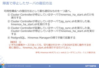 © 2017 NTT DATA INTELLILINK Corporation 25
可用性構成への復旧方法として最も適切なものを一つ選べ。
① Cluster Controllerが停止しているサーバでhinemos_ha_start.shだけを
実行する
② Cluster Controllerが停止しているサーバでpg_sync.shを実行した後、
hinemos_ha_start.shを実行する
③ Cluster Controllerが起動しているサーバでpg_sync.shを実行した後、
Cluster Controllerが停止しているサーバでhinemos_ha_start.shを実行
する
④ PostgreSQL、Hinemos Managerの順で手動で起動する
【解答】 ①
いずれの障害ケースであっても、切り離されたサーバをOSが正常に動作する状
態に復旧し、hinemos_ha_start.shを実行するだけでよい。
参考) Hinemos HAオプション ver6.0 ユーザマニュアル - 7.1.3 復旧方法
障害で停止したサーバの復旧方法
 