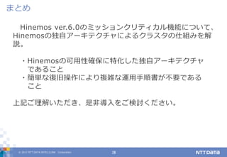 © 2017 NTT DATA INTELLILINK Corporation 28
まとめ
Hinemos ver.6.0のミッションクリティカル機能について、
Hinemosの独自アーキテクチャによるクラスタの仕組みを解
説。
・Hinemosの可用性確保に特化した独自アーキテクチャ
であること
・簡単な復旧操作により複雑な運用手順書が不要である
こと
上記ご理解いただき、是非導入をご検討ください。
 