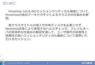 © 2017 NTT DATA INTELLILINK Corporation 4
Hinemos ver.6.0のミッションクリティカル機能について、
Hinemosの独自アーキテクチャによるクラスタの仕組みを解
説。
他クラスタミドルの導入や共有ディスクを必要とせず、
Hinemos自身により実現するヘルスチェック、フェイルオー
バの具体的な仕組みの解説を通して、ユーザ操作の容易性と
信頼性の高いミッションクリティカル機能について習熟いた
だけるセッション。
はじめに
 