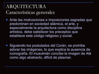 ARQUITECTURA Características generales Ante las motivaciones e imposiciones sagradas que predominan en sociedad islámica, el arte, y especialmente la arquitectura como disciplina artística, debe satisfacer los preceptos que establece este código religioso y social. Siguiendo los postulados del Corán, se prohíbe adorar las imágenes, lo que explica la ausencia de iconografía. El musulmán concibe la imagen de Alá como algo abstracto, difícil de plasmar. 