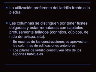 La utilización preferente del ladrillo frente a la piedra. Las columnas se distinguen por tener fustes delgados y estar rematadas con capiteles profusamente tallados (corintios, cúbicos, de nido de avispa, etc). En muchas de las construcciones se aprovechan las columnas de edificaciones anteriores. Los pilares de ladrillo constituyen otro de los soportes habituales  