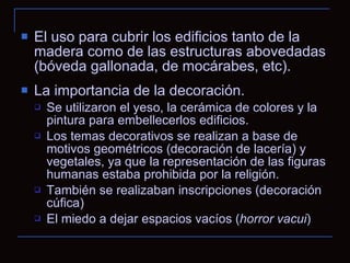 El uso para cubrir los edificios tanto de la madera como de las estructuras abovedadas (bóveda gallonada, de mocárabes, etc). La importancia de la decoración. Se utilizaron el yeso, la cerámica de colores y la pintura para embellecerlos edificios. Los temas decorativos se realizan a base de motivos geométricos (decoración de lacería) y vegetales, ya que la representación de las figuras humanas estaba prohibida por la religión. También se realizaban inscripciones (decoración cúfica) El miedo a dejar espacios vacíos ( horror vacui )  