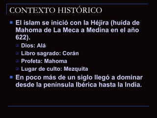 CONTEXTO HISTÓRICO El islam se inició con la Héjira (huida de Mahoma de La Meca a Medina en el año 622). Dios: Alá Libro sagrado: Corán Profeta: Mahoma Lugar de culto: Mezquita En poco más de un siglo llegó a dominar desde la península Ibérica hasta la India. 