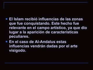 El Islam recibió influencias de las zonas que fue conquistando. Este hecho fue relevante en el campo artístico, ya que dio lugar a la aparición de características peculiares. En el caso de Al-Andalus estas influencias vendrán dadas por el arte visigodo. 