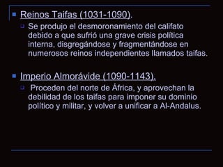 Reinos Taifas (1031-1090) .  Se produjo el desmoronamiento del califato debido a que sufrió una grave crisis política interna, disgregándose y fragmentándose en numerosos reinos independientes llamados taifas. Imperio Almorávide (1090-1143). Proceden del norte de África, y aprovechan la debilidad de los taifas para imponer su dominio político y militar, y volver a unificar a Al-Andalus. 