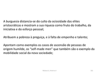 Módulo 6, História A 101
A burguesia distancia-se do culto da ociosidade das elites
aristocráticas e mostram a sua riqueza como fruto do trabalho, da
iniciativa e do esforço pessoal;
Atribuem a pobreza à preguiça, e à falta de empenho e talento;
Apontam como exemplos os casos de ascensão de pessoas de
origem humilde, os “self-made men” que também são o exemplo da
mobilidade social da nova sociedade;
 