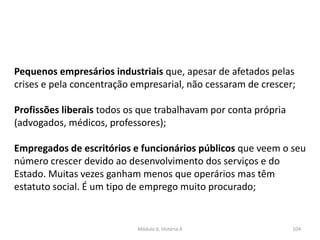 Módulo 6, História A 104
Pequenos empresários industriais que, apesar de afetados pelas
crises e pela concentração empresarial, não cessaram de crescer;
Profissões liberais todos os que trabalhavam por conta própria
(advogados, médicos, professores);
Empregados de escritórios e funcionários públicos que veem o seu
número crescer devido ao desenvolvimento dos serviços e do
Estado. Muitas vezes ganham menos que operários mas têm
estatuto social. É um tipo de emprego muito procurado;
 