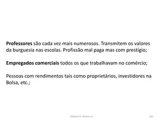 Módulo 6, História A 105
Professores são cada vez mais numerosos. Transmitem os valores
da burguesia nas escolas. Profissão mal paga mas com prestígio;
Empregados comerciais todos os que trabalhavam no comércio;
Pessoas com rendimentos tais como proprietários, investidores na
Bolsa, etc.;
 