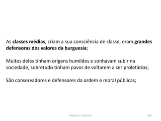 Módulo 6, História A 106
As classes médias, criam a sua consciência de classe, eram grandes
defensoras dos valores da burguesia;
Muitos deles tinham origens humildes e sonhavam subir na
sociedade, sobretudo tinham pavor de voltarem a ser proletários;
São conservadores e defensores da ordem e moral públicas;
 