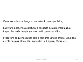 Módulo 6, História A 107
Veem com desconfiança a contestação dos operários;
Cultivam a ordem, o estatuto, o respeito pelas hierarquias, a
importância da poupança, o respeito pelo trabalho;
Procuram pequenos luxos como comprar uma moradia, uma boa
escola para os filhos, idas ao teatros e à ópera, férias, etc.;
 
