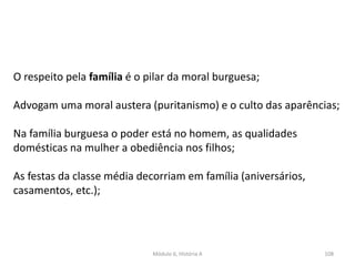 Módulo 6, História A 108
O respeito pela família é o pilar da moral burguesa;
Advogam uma moral austera (puritanismo) e o culto das aparências;
Na família burguesa o poder está no homem, as qualidades
domésticas na mulher a obediência nos filhos;
As festas da classe média decorriam em família (aniversários,
casamentos, etc.);
 