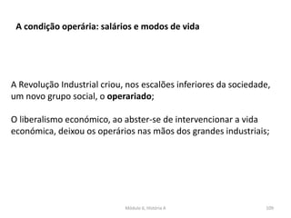 Módulo 6, História A 109
A condição operária: salários e modos de vida
A Revolução Industrial criou, nos escalões inferiores da sociedade,
um novo grupo social, o operariado;
O liberalismo económico, ao abster-se de intervencionar a vida
económica, deixou os operários nas mãos dos grandes industriais;
 