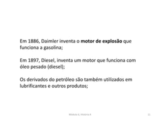 Módulo 6, História A 11
Em 1886, Daimler inventa o motor de explosão que
funciona a gasolina;
Em 1897, Diesel, inventa um motor que funciona com
óleo pesado (diesel);
Os derivados do petróleo são também utilizados em
lubrificantes e outros produtos;
 