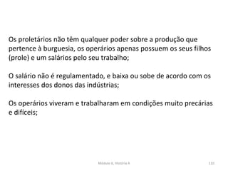 Módulo 6, História A 110
Os proletários não têm qualquer poder sobre a produção que
pertence à burguesia, os operários apenas possuem os seus filhos
(prole) e um salários pelo seu trabalho;
O salário não é regulamentado, e baixa ou sobe de acordo com os
interesses dos donos das indústrias;
Os operários viveram e trabalharam em condições muito precárias
e difíceis;
 