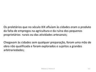 Módulo 6, História A 111
Os proletários que no século XIX afluíam às cidades eram o produto
da falta de empregos na agricultura e da ruína dos pequenos
proprietários rurais ou das atividades artesanais;
Chegavam às cidades sem qualquer preparação, foram uma mão de
obra não qualificada e foram explorados e sujeitos a grandes
arbitrariedades;
 