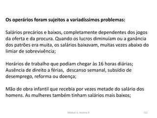 Módulo 6, História A 112
Os operários foram sujeitos a variadíssimos problemas:
Salários precários e baixos, completamente dependentes dos jogos
da oferta e da procura. Quando os lucros diminuíam ou a ganância
dos patrões era muita, os salários baixavam, muitas vezes abaixo do
limiar de sobrevivência;
Horários de trabalho que podiam chegar às 16 horas diárias;
Ausência de direito a férias, descanso semanal, subsídio de
desemprego, reforma ou doença;
Mão de obra infantil que recebia por vezes metade do salário dos
homens. As mulheres também tinham salários mais baixos;
 