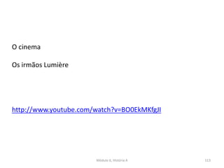 Módulo 6, História A 113
O cinema
Os irmãos Lumière
http://www.youtube.com/watch?v=BO0EkMKfgJI
 