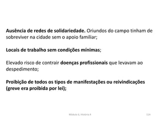 Módulo 6, História A 114
Ausência de redes de solidariedade. Oriundos do campo tinham de
sobreviver na cidade sem o apoio familiar;
Locais de trabalho sem condições mínimas;
Elevado risco de contrair doenças profissionais que levavam ao
despedimento;
Proibição de todos os tipos de manifestações ou reivindicações
(greve era proibida por lei);
 