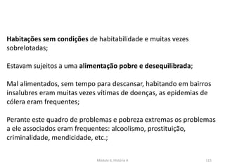 Módulo 6, História A 115
Habitações sem condições de habitabilidade e muitas vezes
sobrelotadas;
Estavam sujeitos a uma alimentação pobre e desequilibrada;
Mal alimentados, sem tempo para descansar, habitando em bairros
insalubres eram muitas vezes vítimas de doenças, as epidemias de
cólera eram frequentes;
Perante este quadro de problemas e pobreza extremas os problemas
a ele associados eram frequentes: alcoolismo, prostituição,
criminalidade, mendicidade, etc.;
 