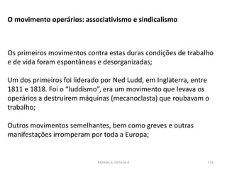 Módulo 6, História A 116
O movimento operários: associativismo e sindicalismo
Os primeiros movimentos contra estas duras condições de trabalho
e de vida foram espontâneas e desorganizadas;
Um dos primeiros foi liderado por Ned Ludd, em Inglaterra, entre
1811 e 1818. Foi o “luddismo”, era um movimento que levava os
operários a destruírem máquinas (mecanoclasta) que roubavam o
trabalho;
Outros movimentos semelhantes, bem como greves e outras
manifestações irromperam por toda a Europa;
 