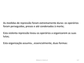 Módulo 6, História A 117
As medidas de repressão foram extremamente duras: os operários
foram perseguidos, presos e até condenados à morte;
Esta violenta repressão levou os operários a organizarem as suas
lutas;
Esta organização assumiu , essencialmente, duas formas:
 