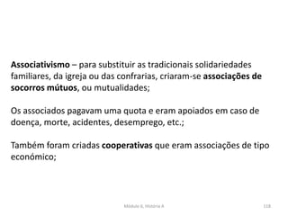 Módulo 6, História A 118
Associativismo – para substituir as tradicionais solidariedades
familiares, da igreja ou das confrarias, criaram-se associações de
socorros mútuos, ou mutualidades;
Os associados pagavam uma quota e eram apoiados em caso de
doença, morte, acidentes, desemprego, etc.;
Também foram criadas cooperativas que eram associações de tipo
económico;
 