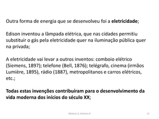 Módulo 6, História A 12
Outra forma de energia que se desenvolveu foi a eletricidade;
Edison inventou a lâmpada elétrica, que nas cidades permitiu
substituir o gás pela eletricidade quer na iluminação pública quer
na privada;
A eletricidade vai levar a outros inventos: comboio elétrico
(Siemens, 1897); telefone (Bell, 1876); telégrafo, cinema (irmãos
Lumière, 1895), rádio (1887), metropolitanos e carros elétricos,
etc.;
Todas estas invenções contribuíram para o desenvolvimento da
vida moderna dos inícios do século XX;
 