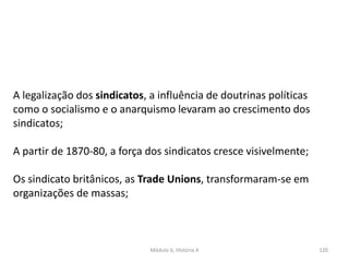 Módulo 6, História A 120
A legalização dos sindicatos, a influência de doutrinas políticas
como o socialismo e o anarquismo levaram ao crescimento dos
sindicatos;
A partir de 1870-80, a força dos sindicatos cresce visivelmente;
Os sindicato britânicos, as Trade Unions, transformaram-se em
organizações de massas;
 