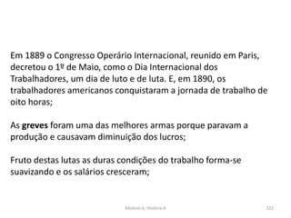 Módulo 6, História A 122
Em 1889 o Congresso Operário Internacional, reunido em Paris,
decretou o 1º de Maio, como o Dia Internacional dos
Trabalhadores, um dia de luto e de luta. E, em 1890, os
trabalhadores americanos conquistaram a jornada de trabalho de
oito horas;
As greves foram uma das melhores armas porque paravam a
produção e causavam diminuição dos lucros;
Fruto destas lutas as duras condições do trabalho forma-se
suavizando e os salários cresceram;
 