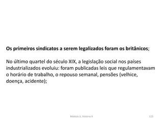Módulo 6, História A 123
Os primeiros sindicatos a serem legalizados foram os britânicos;
No último quartel do século XIX, a legislação social nos países
industrializados evoluiu: foram publicadas leis que regulamentavam
o horário de trabalho, o repouso semanal, pensões (velhice,
doença, acidente);
 