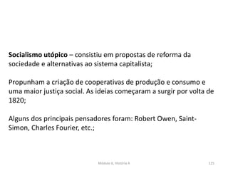 Módulo 6, História A 125
Socialismo utópico – consistiu em propostas de reforma da
sociedade e alternativas ao sistema capitalista;
Propunham a criação de cooperativas de produção e consumo e
uma maior justiça social. As ideias começaram a surgir por volta de
1820;
Alguns dos principais pensadores foram: Robert Owen, Saint-
Simon, Charles Fourier, etc.;
 