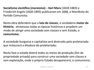 Módulo 6, História A 127
Socialismo científico (marxismo) – Karl Marx (1818-1883) e
Friederich Engels (1820-1895) publicaram em 1848, o Manifesto do
Partido Comunista;
Nesta obra defendem que a luta de classes, o verdadeiro motor da
História, atravessou todas as épocas históricas e propõem um
modo de atingir uma sociedade sem classes e sem Estado, o
comunismo;
A sociedade burguesa e capitalista será destruída pelo proletariado
que instaurará a ditadura do proletariado;
Nesta fase o estado deterá todos os meios de produção (fim da
propriedade privada) para construir uma sociedade sem classes e
sem exploração, onde o próprio Estado desaparecerá, o comunismo;
 