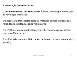 Módulo 6, História A 13
A aceleração dos transportes
O desenvolvimento dos transportes foi fundamental para o sucesso
da Revolução Industrial;
Era necessário transportar pessoas, matérias-primas e produtos a
velocidades e distâncias cada vez maiores;
Em 1830 surgiu o comboio, George Stephenson inaugurou a linha
Liverpool-Manchester;
Em 1914, existiam um milhão de km de linhas construídas em todo o
mundo;
 