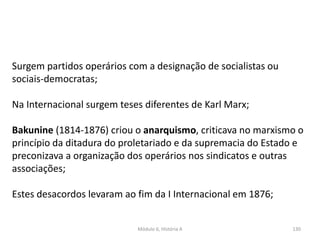 Módulo 6, História A 130
Surgem partidos operários com a designação de socialistas ou
sociais-democratas;
Na Internacional surgem teses diferentes de Karl Marx;
Bakunine (1814-1876) criou o anarquismo, criticava no marxismo o
princípio da ditadura do proletariado e da supremacia do Estado e
preconizava a organização dos operários nos sindicatos e outras
associações;
Estes desacordos levaram ao fim da I Internacional em 1876;
 