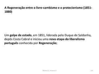 Módulo 6, História A 135
A Regeneração entre o livre-cambismo e o protecionismo (1851-
1880)
Um golpe de estado, em 1851, liderada pelo Duque de Saldanha,
depôs Costa Cabral e iniciou uma nova etapa do liberalismo
português conhecida por Regeneração;
 