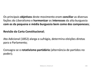 Módulo 6, História A 136
Os principais objetivos deste movimento eram conciliar as diversas
fações do Liberalismo e harmonizar os interesses da alta burguesia
com os da pequena e média burguesia bem como dos camponeses;
Revisão da Carta Constitucional;
Ato Adicional (1852) alarga o sufrágio, determina eleições diretas
para o Parlamento;
Consagra-se o rotativismo partidário (alternância de partidos no
poder);
 