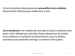 Módulo 6, História A 137
Livre-cambismo é um modelo de mercado no qual o comércio entre
países não é afetado por restrições (taxas aduaneiras) do estado.
Livre-cambismo é contrário ao protecionismo, que é a política
económica que pretende restringir o comércio entre países.
A nível económico desenvolveram uma política livre-cambista,
desenvolvem reformas para modernizar o país;
 