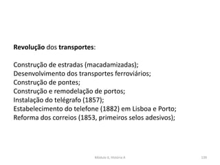 Módulo 6, História A 139
Revolução dos transportes:
Construção de estradas (macadamizadas);
Desenvolvimento dos transportes ferroviários;
Construção de pontes;
Construção e remodelação de portos;
Instalação do telégrafo (1857);
Estabelecimento do telefone (1882) em Lisboa e Porto;
Reforma dos correios (1853, primeiros selos adesivos);
 