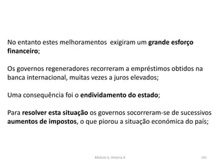 Módulo 6, História A 141
No entanto estes melhoramentos exigiram um grande esforço
financeiro;
Os governos regeneradores recorreram a empréstimos obtidos na
banca internacional, muitas vezes a juros elevados;
Uma consequência foi o endividamento do estado;
Para resolver esta situação os governos socorreram-se de sucessivos
aumentos de impostos, o que piorou a situação económica do país;
 